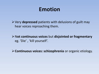 Emotion
Very depressed patients with delusions of guilt may
hear voices reproaching them.
Not continuous voices but disjointed or fragmentary
eg. ‘Die’ , ‘kill yourself’.
Continuous voices: schizophrenia or organic etiology.
 