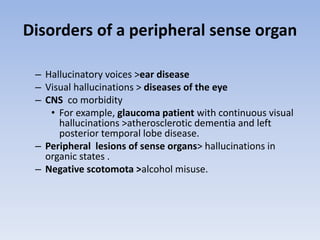 Disorders of a peripheral sense organ
– Hallucinatory voices >ear disease
– Visual hallucinations > diseases of the eye
– CNS co morbidity
• For example, glaucoma patient with continuous visual
hallucinations >atherosclerotic dementia and left
posterior temporal lobe disease.
– Peripheral lesions of sense organs> hallucinations in
organic states .
– Negative scotomota >alcohol misuse.
 