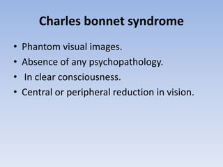 Charles bonnet syndrome
• Phantom visual images.
• Absence of any psychopathology.
• In clear consciousness.
• Central or peripheral reduction in vision.
 