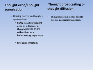 Thought echo/Thought
sonorisation
– Hearing one’s own thoughts
spoken aloud
• SCAN classifies thought
echo as a disorder of
thought (WHO, 1998)
rather than as a
hallucinatory experience.
• first-rank symptom
Thought broadcasting or
thought diffusion
• Thoughts are no longer private
but are accessible to others.
 