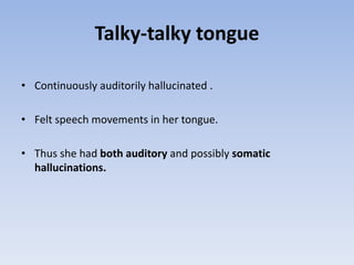 Talky-talky tongue
• Continuously auditorily hallucinated .
• Felt speech movements in her tongue.
• Thus she had both auditory and possibly somatic
hallucinations.
 