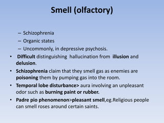 Smell (olfactory)
– Schizophrenia
– Organic states
– Uncommonly, in depressive psychosis.
• Difficult distinguishing hallucination from illusion and
delusion.
• Schizophrenia claim that they smell gas as enemies are
poisoning them by pumping gas into the room.
• Temporal lobe disturbance> aura involving an unpleasant
odor such as burning paint or rubber.
• Padre pio phenomenon>pleasant smell,eg.Religious people
can smell roses around certain saints.
 