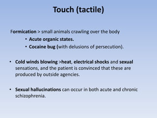 Touch (tactile)
Formication > small animals crawling over the body
• Acute organic states.
• Cocaine bug (with delusions of persecution).
• Cold winds blowing >heat, electrical shocks and sexual
sensations, and the patient is convinced that these are
produced by outside agencies.
• Sexual hallucinations can occur in both acute and chronic
schizophrenia.
 