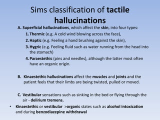 Sims classification of tactile
hallucinations
A. Superficial hallucinations, which affect the skin, into four types:
1.Thermic (e.g. A cold wind blowing across the face),
2.Haptic (e.g. Feeling a hand brushing against the skin),
3.Hygric (e.g. Feeling fluid such as water running from the head into
the stomach)
4.Paraestethic (pins and needles), although the latter most often
have an organic origin.
B. Kinaestethic hallucinations affect the muscles and joints and the
patient feels that their limbs are being twisted, pulled or moved.
C. Vestibular sensations such as sinking in the bed or flying through the
air - delirium tremens.
• Kinaestethic or vestibular >organic states such as alcohol intoxication
and during benzodiazepine withdrawal
 