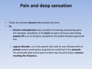 Pain and deep sensation
• These are termed visceral hallucinations by Sims.
• Ex.
– Chronic schizophrenia may complain of twisting and tearing pains.
For example, sensations in his brain as layers of tissue were being
peeled off so as to bring to completion the battle between good and
evil.
– organic disorder, as in the patient who said he was infested with an
animal several centimetres long that he could feel in his stomach.
He eventually died and at post mortem was found to have a tumour
invading the thalamus.
 