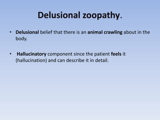 Delusional zoopathy.
• Delusional belief that there is an animal crawling about in the
body.
• Hallucinatory component since the patient feels it
(hallucination) and can describe it in detail.
 