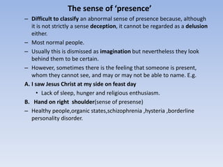 The sense of ‘presence’
– Difficult to classify an abnormal sense of presence because, although
it is not strictly a sense deception, it cannot be regarded as a delusion
either.
– Most normal people.
– Usually this is dismissed as imagination but nevertheless they look
behind them to be certain.
– However, sometimes there is the feeling that someone is present,
whom they cannot see, and may or may not be able to name. E.g.
A. I saw Jesus Christ at my side on feast day
• Lack of sleep, hunger and religious enthusiasm.
B. Hand on right shoulder(sense of presense)
– Healthy people,organic states,schizophrenia ,hysteria ,borderline
personality disorder.
 