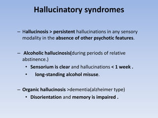 Hallucinatory syndromes
– Hallucinosis > persistent hallucinations in any sensory
modality in the absence of other psychotic features.
– Alcoholic hallucinosis(during periods of relative
abstinence.)
• Sensorium is clear and hallucinations < 1 week .
• long-standing alcohol misuse.
– Organic hallucinosis >dementia(alzheimer type)
• Disorientation and memory is impaired .
 