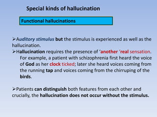 Special kinds of hallucination
Functional hallucinations
Auditory stimulus but the stimulus is experienced as well as the
hallucination.
Hallucination requires the presence of ‘another ‘real sensation.
For example, a patient with schizophrenia first heard the voice
of God as her clock ticked; later she heard voices coming from
the running tap and voices coming from the chirruping of the
birds.
Patients can distinguish both features from each other and
crucially, the hallucination does not occur without the stimulus.
 