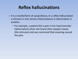 Reflex hallucinations
– It is a morbid form of synaesthesia. In a reflex hallucination
a stimulus in one sensory field produces a hallucination in
another.
• For example, a patient felt a pain in her head (somatic
hallucination) when she heard other people sneeze
(the stimulus) and was convinced that sneezing caused
the pain.
 