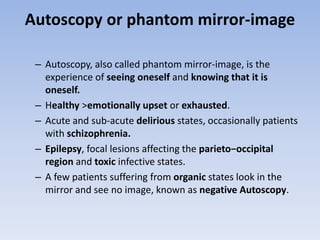 Autoscopy or phantom mirror-image
– Autoscopy, also called phantom mirror-image, is the
experience of seeing oneself and knowing that it is
oneself.
– Healthy >emotionally upset or exhausted.
– Acute and sub-acute delirious states, occasionally patients
with schizophrenia.
– Epilepsy, focal lesions affecting the parieto−occipital
region and toxic infective states.
– A few patients suffering from organic states look in the
mirror and see no image, known as negative Autoscopy.
 