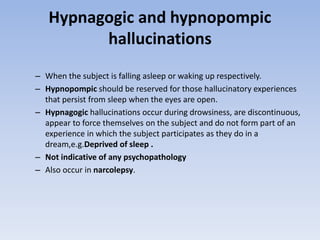 Hypnagogic and hypnopompic
hallucinations
– When the subject is falling asleep or waking up respectively.
– Hypnopompic should be reserved for those hallucinatory experiences
that persist from sleep when the eyes are open.
– Hypnagogic hallucinations occur during drowsiness, are discontinuous,
appear to force themselves on the subject and do not form part of an
experience in which the subject participates as they do in a
dream,e.g.Deprived of sleep .
– Not indicative of any psychopathology
– Also occur in narcolepsy.
 