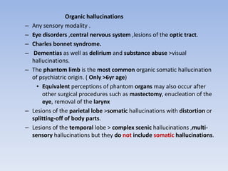 Organic hallucinations
– Any sensory modality .
– Eye disorders ,central nervous system ,lesions of the optic tract.
– Charles bonnet syndrome.
– Dementias as well as delirium and substance abuse >visual
hallucinations.
– The phantom limb is the most common organic somatic hallucination
of psychiatric origin. ( Only >6yr age)
• Equivalent perceptions of phantom organs may also occur after
other surgical procedures such as mastectomy, enucleation of the
eye, removal of the larynx
– Lesions of the parietal lobe >somatic hallucinations with distortion or
splitting-off of body parts.
– Lesions of the temporal lobe > complex scenic hallucinations ,multi-
sensory hallucinations but they do not include somatic hallucinations.
 
