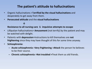 The patient’s attitude to hallucinations
• Organic hallucinations >Terrified by the visual hallucinations and
desperately to get away from them.
• Persecuted attitude and the visual hallucinations
↓
Resistance to all nursing care & impulsive attempts to escape
• Lilliputian hallucinations> Amusement (not terrify) by the patient and may
be watched with delight.
• Patients with depression>Instructions to kill themselves are not
frightening since they may have thought of this for some time anyway.
• Schizophrenia:
– Acute schizophrenia >Very frightening >Attack the person he believes
to be their source.
– Chronic schizophrenia >Not troubled >Treat them as old friends.
 
