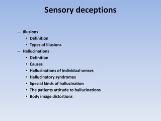 Sensory deceptions
– Illusions
• Definition
• Types of illusions
– Hallucinations
• Definition
• Causes
• Hallucinations of individual senses
• Hallucinatory syndromes
• Special kinds of hallucination
• The patients attitude to hallucinations
• Body image distortions
 