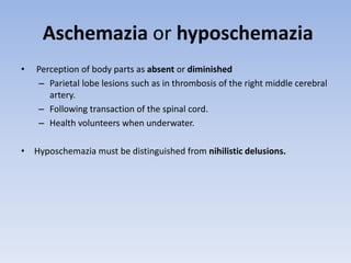 Aschemazia or hyposchemazia
• Perception of body parts as absent or diminished
– Parietal lobe lesions such as in thrombosis of the right middle cerebral
artery.
– Following transaction of the spinal cord.
– Health volunteers when underwater.
• Hyposchemazia must be distinguished from nihilistic delusions.
 