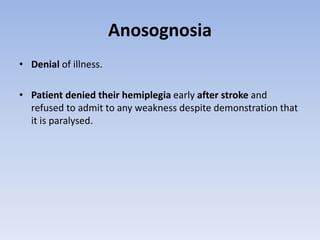 Anosognosia
• Denial of illness.
• Patient denied their hemiplegia early after stroke and
refused to admit to any weakness despite demonstration that
it is paralysed.
 