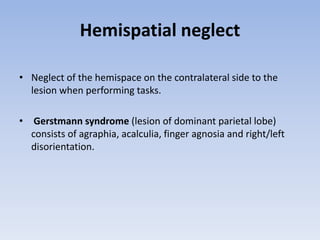Hemispatial neglect
• Neglect of the hemispace on the contralateral side to the
lesion when performing tasks.
• Gerstmann syndrome (lesion of dominant parietal lobe)
consists of agraphia, acalculia, finger agnosia and right/left
disorientation.
 