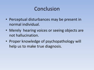 Conclusion
• Perceptual disturbances may be present in
normal individual.
• Merely hearing voices or seeing objects are
not hallucination.
• Proper knowledge of psychopathology will
help us to make true diagnosis.
 