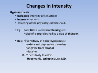 Changes in intensity
Hyperaesthesia
• Increased intensity of sensations
• Intense emotions
• lowering of the physiological threshold.
• Eg. : Roof tiles as a brilliant flaming red .
Noise of a door closing like a clap of thunder.
• In :a. ↑Sensitivity of noise(hyperacusis)
anxiety and depressive disorders
hangover from alcohol
migraine
B. ↑ Sensitivity to colors
Hypomania, epileptic aura, LSD.
 