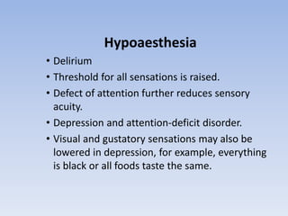 Hypoaesthesia
• Delirium
• Threshold for all sensations is raised.
• Defect of attention further reduces sensory
acuity.
• Depression and attention-deficit disorder.
• Visual and gustatory sensations may also be
lowered in depression, for example, everything
is black or all foods taste the same.
 