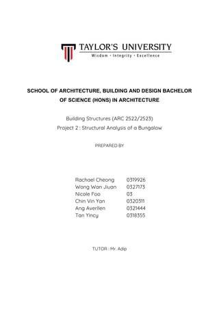 SCHOOL OF ARCHITECTURE, BUILDING AND DESIGN BACHELOR
OF SCIENCE (HONS) IN ARCHITECTURE
Building Structures (ARC 2522/2523)
Project 2 : Structural Analysis of a Bungalow
PREPARED BY
TUTOR : Mr. Adip
Rachael Cheong
Wong Wan Jiuan
Nicole Foo
Chin Vin Yan
Ang Averllen
Tan Yincy
0319926
0327173
03
0320311
0321444
0318355
 