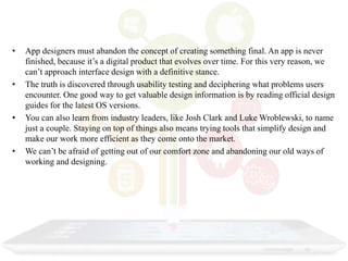 • App designers must abandon the concept of creating something final. An app is never
finished, because it’s a digital product that evolves over time. For this very reason, we
can’t approach interface design with a definitive stance.
• The truth is discovered through usability testing and deciphering what problems users
encounter. One good way to get valuable design information is by reading official design
guides for the latest OS versions.
• You can also learn from industry leaders, like Josh Clark and Luke Wroblewski, to name
just a couple. Staying on top of things also means trying tools that simplify design and
make our work more efficient as they come onto the market.
• We can’t be afraid of getting out of our comfort zone and abandoning our old ways of
working and designing.
 
