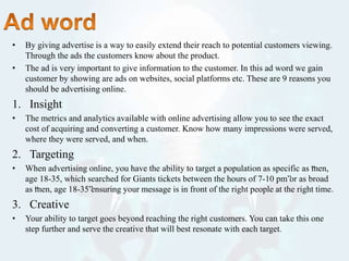 • By giving advertise is a way to easily extend their reach to potential customers viewing.
Through the ads the customers know about the product.
• The ad is very important to give information to the customer. In this ad word we gain
customer by showing are ads on websites, social platforms etc. These are 9 reasons you
should be advertising online.
1. Insight
• The metrics and analytics available with online advertising allow you to see the exact
cost of acquiring and converting a customer. Know how many impressions were served,
where they were served, and when.
2. Targeting
• When advertising online, you have the ability to target a population as specific as “men,
age 18-35, which searched for Giants tickets between the hours of 7-10 pm”or as broad
as “men, age 18-35”ensuring your message is in front of the right people at the right time.
3. Creative
• Your ability to target goes beyond reaching the right customers. You can take this one
step further and serve the creative that will best resonate with each target.
 