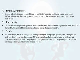 4. Brand Awareness
• Online advertising can be used to drive traffic to your site and build brand awareness.
Effectively targeted campaigns can create brand influencers and reach complementary
audiences.
5. Flexibility
• Online advertising campaigns can be adjusted with a few clicks or keystrokes. You have the
flexibility to respond to incoming data and make changes instantly.
6. Scale
• As a marketer, DSPs allow you to scale your digital campaigns quickly and strategically,
and you don’t even need an agency! Many digital marketers are turning to self-service
providers to manage their campaigns– create your own ads, choose your spend, scale and
optimize across your networks as you see fit.
 