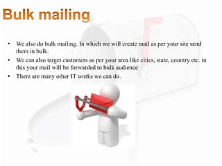 • We also do bulk mailing. In which we will create mail as per your site send
them in bulk.
• We can also target customers as per your area like cities, state, country etc. in
this your mail will be forwarded to bulk audience
• There are many other IT works we can do.
 