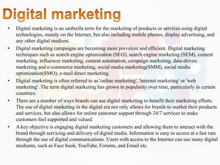 • Digital marketing is an umbrella term for the marketing of products or services using digital
technologies, mainly on the Internet, but also including mobile phones, display advertising, and
any other digital medium.
• Digital marketing campaigns are becoming more prevalent and efficient. Digital marketing
techniques such as search engine optimization (SEO), search engine marketing (SEM), content
marketing, influencer marketing, content automation, campaign marketing, data-driven
marketing and e-commerce marketing, social media marketing(SMM), social media
optimization(SMO), e-mail direct marketing.
• Digital marketing is often referred to as 'online marketing', 'internet marketing' or 'web
marketing'. The term digital marketing has grown in popularity over time, particularly in certain
countries.
• There are a number of ways brands can use digital marketing to benefit their marketing efforts.
The use of digital marketing in the digital era not only allows for brands to market their products
and services, but also allows for online customer support through 24/7 services to make
customers feel supported and valued.
• A key objective is engaging digital marketing customers and allowing them to interact with the
brand through servicing and delivery of digital media. Information is easy to access at a fast rate
through the use of digital communications. Users with access to the Internet can use many digital
mediums, such as Face book, YouTube, Forums, and Email etc.
 