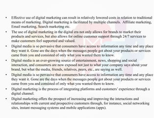 • Effective use of digital marketing can result in relatively lowered costs in relation to traditional
means of marketing. Digital marketing is facilitated by multiple channels. Affiliate marketing,
Email marketing, Search marketing etc.
• The use of digital marketing in the digital era not only allows for brands to market their
products and services, but also allows for online customer support through 24/7 services to
make customers feel supported and valued.
• Digital media is so pervasive that consumers have access to information any time and any place
they want it. Gone are the days when the messages people got about your products or services
came from you and consisted of only what you wanted them to know.
• Digital media is an ever-growing source of entertainment, news, shopping and social
interaction, and consumers are now exposed not just to what your company says about your
brand, but what the media, friends, relatives, peers, etc., are saying as well.
• Digital media is so pervasive that consumers have access to information any time and any place
they want it. Gone are the days when the messages people got about your products or services
came from you and consisted of only what you wanted them to know.
• Digital marketing is the process of integrating platforms and customers’ experience through a
digital channel.
• Digital marketing offers the prospect of increasing and improving the interactions and
relationships with current and prospective customers through, for instance, social networking
sites, instant messaging systems and mobile applications (apps).
 
