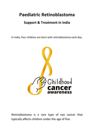 Paediatric Retinoblastoma
Support & Treatment in India
In India, four children are born with retinoblastoma each day.
Retinoblastoma is a rare type of eye cancer that
typically affects children under the age of five.
 