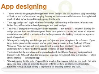 • There’s more to designing mobile apps than meets the eye. The task requires a deep knowledge
of devices, and it often means changing the way we think — even if that means leaving behind
much of what we’ve learned from designing for the web.
• Thus, app design can’t begin with interface design in Photoshop or Illustrator. It has to start
before that, with wireframe-based prototypes and basic designs.
• That way, if change is necessary, it will take moments — not months — to apply. Starting the
design process from a mobile standpoint forces us to prioritize, choose and above all alter our
mental structure, which is accustomed to the larger screen of a desktop computer as a general
point of departure.
• When you’re designing a mobile app, you can’t just use your own phone for reference. If your
target is the global mobile market, you’ve got to have access to at least Android, IOS and
Windows Phone devices and grow accustomed to using them constantly in order to fully
understand how to resolve different design scenarios on each platform.
• The truth is that the world doesn’t begin and end with the IPhone. So many designers limit
themselves to IOS, and when the time comes to design for Android, they just translate — often
almost literally — the original app.
• When designing for the web, it’s possible to watch a design come to life as you work. But with
apps, you have to test on a mobile device in order to see how an interface will look (and
function). Above all, such testing is imperative for choosing contrast and sizes.
 