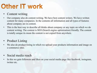 • Content writing
• Our company also do content writing. We have best content writers. We have written
content for many companies. In the contents all information and all types of features
about company are in content.
• This is the best way to describe all thinks about company or any topic on which we do
content writing. The content is SEO (Search engine optimization) friendly. The content
is totally unique its mean the content is not copied from anywhere.
• Product Listing
• We also do product listing in which we upload your products information and image on
e-commerce sites.
• Social media reach
• In this we gain followers and likes on your social media page like facebook, instagram,
twitter etc.
 