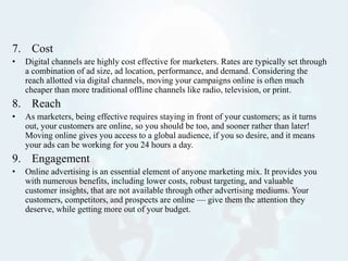 7. Cost
• Digital channels are highly cost effective for marketers. Rates are typically set through
a combination of ad size, ad location, performance, and demand. Considering the
reach allotted via digital channels, moving your campaigns online is often much
cheaper than more traditional offline channels like radio, television, or print.
8. Reach
• As marketers, being effective requires staying in front of your customers; as it turns
out, your customers are online, so you should be too, and sooner rather than later!
Moving online gives you access to a global audience, if you so desire, and it means
your ads can be working for you 24 hours a day.
9. Engagement
• Online advertising is an essential element of anyone marketing mix. It provides you
with numerous benefits, including lower costs, robust targeting, and valuable
customer insights, that are not available through other advertising mediums. Your
customers, competitors, and prospects are online — give them the attention they
deserve, while getting more out of your budget.
 