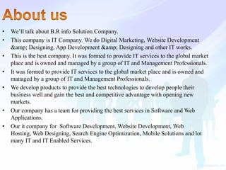 • We’ll talk about B.R info Solution Company.
• This company is IT Company. We do Digital Marketing, Website Development
&amp; Designing, App Development &amp; Designing and other IT works.
• This is the best company. It was formed to provide IT services to the global market
place and is owned and managed by a group of IT and Management Professionals.
• It was formed to provide IT services to the global market place and is owned and
managed by a group of IT and Management Professionals.
• We develop products to provide the best technologies to develop people their
business well and gain the best and competitive advantage with opening new
markets.
• Our company has a team for providing the best services in Software and Web
Applications.
• Our it company for Software Development, Website Development, Web
Hosting, Web Designing, Search Engine Optimization, Mobile Solutions and lot
many IT and IT Enabled Services.
 