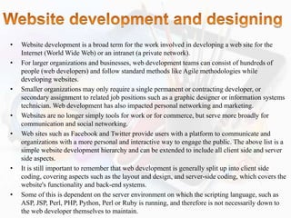 • Website development is a broad term for the work involved in developing a web site for the
Internet (World Wide Web) or an intranet (a private network).
• For larger organizations and businesses, web development teams can consist of hundreds of
people (web developers) and follow standard methods like Agile methodologies while
developing websites.
• Smaller organizations may only require a single permanent or contracting developer, or
secondary assignment to related job positions such as a graphic designer or information systems
technician. Web development has also impacted personal networking and marketing.
• Websites are no longer simply tools for work or for commerce, but serve more broadly for
communication and social networking.
• Web sites such as Facebook and Twitter provide users with a platform to communicate and
organizations with a more personal and interactive way to engage the public. The above list is a
simple website development hierarchy and can be extended to include all client side and server
side aspects.
• It is still important to remember that web development is generally split up into client side
coding, covering aspects such as the layout and design, and server-side coding, which covers the
website's functionality and back-end systems.
• Some of this is dependent on the server environment on which the scripting language, such as
ASP, JSP, Perl, PHP, Python, Perl or Ruby is running, and therefore is not necessarily down to
the web developer themselves to maintain.
 