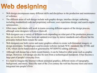 • Web design encompasses many different skills and disciplines in the production and maintenance
of websites.
• The different areas of web design include web graphic design; interface design; authoring,
including standardized code and proprietary software; user experience design; and search engine
optimization.
• Often many individuals will work in teams covering different aspects of the design process,
although some designers will cover them all.
• Web designers use a variety of different tools depending on what part of the production process
they are involved in. These tools are updated over time by newer standards and software but the
principles behind them remain the same.
• Web designers use both vector and raster graphics editors to create web-formatted imagery or
design prototypes. Technologies used to create websites include W3C standards like HTML and
CSS, which can be hand-coded or generated by WYSIWYG editing software.
• Although web design has a fairly recent history, it can be linked to other areas such as graphic
design. However, web design can also be seen from a technological standpoint. It has become a
large part of people’s everyday lives.
• It is hard to imagine the Internet without animated graphics, different styles of typography,
background, and music. Since the start of the 21st century the web has become more and more
integrated into people’s lives.
 