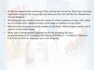 • As this has happened the technology of the web has also moved on. There have also been
significant changes in the way people use and access the web, and this has changed how
sites are designed.
• Web designers may choose to limit the variety of website typefaces to only a few which
are of a similar style, instead of using a wide range of typefaces or type styles.
• Most browsers recognize a specific number of safe fonts, which designers mainly use in
order to avoid complications.
• Many types of programming language use in web designing like java,
JavaScript,Python,CSS Cascading Style Sheets,PHP,Ruby,C++,C,Shell,C#,Objective
C,R,VimL,Go,Perl etc. languages use n web designing.
 