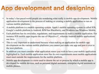• In today’s fast paced world people are wondering what really is mobile app development. Mobile
application development is the process of making or creating a mobile application to run on
various mobile platforms.
• A mobile platform is a mobile operating system. Apple’s mobile operating system is called IOS,
Google’s mobile platform is Android, RIM has Blackberry, and Windows has Windows Mobile.
• Each platform has its own rules, regulations, and requirements to make a mobile application. For
instance IOS mobile apps require the use of Objective C, whereas Android mobile applications
use Java.
• This is very important to understand because when making an application for mobile app
development on the various mobile platforms you cannot just make one app and port it over to
the next platform.
• In addition you must consider what application stores you wish to have your mobile application
highlighted in. Each mobile application store has its own requirements most mobile applications
must meet outside the requirements for the mobile platform.
• Mobile app development is a term used to denote the act or process by which a mobile app is
developed for mobile devices, such as personal digital assistants, enterprise digital assistants or
mobile phones.
 