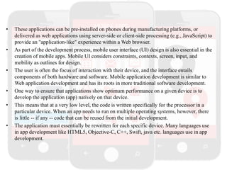 • These applications can be pre-installed on phones during manufacturing platforms, or
delivered as web applications using server-side or client-side processing (e.g., JavaScript) to
provide an "application-like" experience within a Web browser.
• As part of the development process, mobile user interface (UI) design is also essential in the
creation of mobile apps. Mobile UI considers constraints, contexts, screen, input, and
mobility as outlines for design.
• The user is often the focus of interaction with their device, and the interface entails
components of both hardware and software. Mobile application development is similar to
Web application development and has its roots in more traditional software development.
• One way to ensure that applications show optimum performance on a given device is to
develop the application (app) natively on that device.
• This means that at a very low level, the code is written specifically for the processor in a
particular device. When an app needs to run on multiple operating systems, however, there
is little -- if any -- code that can be reused from the initial development.
• The application must essentially be rewritten for each specific device. Many languages use
in app development like HTML5, Objective-C, C++, Swift, java etc. languages use in app
development.
 