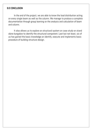 9.0 CONCLUSION
In the end of the project, we are able to know the load distribution acting
on every single beam as well as the column. We manage to produce a complete
documentation through group learning on the analysis and calculation of beam
and column.
It also allows us to explore on structural system on case study on stand
alone bungalow to identify the structural component. Last but not least, six of
us has gained the basic knowledge on identify, execute and implements basic
procedure of building structure design.
 