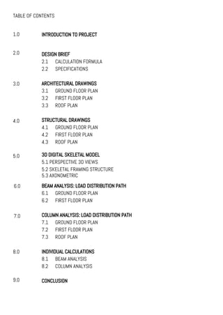 TABLE OF CONTENTS
1.0
2.0
3.0
4.0
INTRODUCTION TO PROJECT
DESIGN BRIEF
2.1 CALCULATION FORMULA
2.2 SPECIFICATIONS
ARCHITECTURAL DRAWINGS
3.1 GROUND FLOOR PLAN
3.2 FIRST FLOOR PLAN
3.3 ROOF PLAN
STRUCTURAL DRAWINGS
4.1 GROUND FLOOR PLAN
4.2 FIRST FLOOR PLAN
4.3 ROOF PLAN
BEAM ANALYSIS: LOAD DISTRIBUTION PATH
6.1 GROUND FLOOR PLAN
6.2 FIRST FLOOR PLAN
COLUMN ANALYSIS: LOAD DISTRIBUTION PATH
7.1 GROUND FLOOR PLAN
7.2 FIRST FLOOR PLAN
7.3 ROOF PLAN
INDIVIDUAL CALCULATIONS
8.1 BEAM ANALYSIS
8.2 COLUMN ANALYSIS
CONCLUSION
7.0
8.0
9.0
3D DIGITAL SKELETAL MODEL
5.1 PERSPECTIVE 3D VIEWS
5.2 SKELETAL FRAMING STRUCTURE
5.3 AXONOMETRIC
5.0
6.0
 