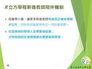暨大無邊界大學計畫
R 立方學程新進教師陪伴機制
 母雞帶小雞，讓更多新進教師快速且正確地理解
R 立方；同時也認識更多有志一同的教師群。
 社區業師的教學人生需要被啟蒙；
大學教師的社會現場感也需要重新學習。
12
 