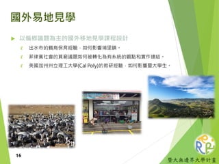 暨大無邊界大學計畫
國外易地見學
 以偏鄉議題為主的國外移地見學課程設計
₡ 出水市的鶴鳥保育經驗，如何影響埔里鎮。
₡ 菲律賓社會的貧窮議題如何被轉化為有系統的觀點和實作連結。
₡ 美國加州州立理工大學(Cal Poly)的教研經驗，如何影響暨大學生。
16
 