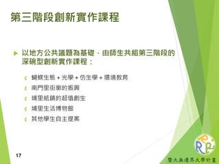 暨大無邊界大學計畫
第三階段創新實作課程
 以地方公共議題為基礎，由師生共組第三階段的
深碗型創新實作課程：
₡ 蝴蝶生態＋光學＋仿生學＋環境教育
₡ 南門里街廓的振興
₡ 埔里紙鎮的超值創生
₡ 埔里生活博物館
₡ 其他學生自主提案
17
 