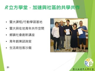 暨大無邊界大學計畫
R 立方學堂，加速與社區的共學共作
• 暨大課程/行動學習基地
• 暨大與在地青年共作空間
• 鄉鎮社會創新講座
• 青年創業諮詢室
• 生活背包客沙龍
21
 