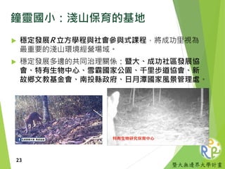 暨大無邊界大學計畫
鐘靈國小：淺山保育的基地
 穩定發展R 立方學程與社會參與式課程，將成功里視為
最重要的淺山環境經營場域。
 穩定發展多邊的共同治理關係：暨大、成功社區發展協
會、特有生物中心、雪霸國家公園、千里步道協會、新
故鄉文教基金會、南投縣政府、日月潭國家風景管理處。
23
 