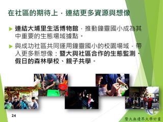 暨大無邊界大學計畫
在社區的期待上，連結更多資源與想像
 連結大埔里生活博物館，推動鐘靈國小成為其
中重要的生態場域據點。
 與成功社區共同運用鐘靈國小的校園場域，帶
入更多新想像：暨大與社區合作的生態監測、
假日的森林學校、親子共學。
24
 